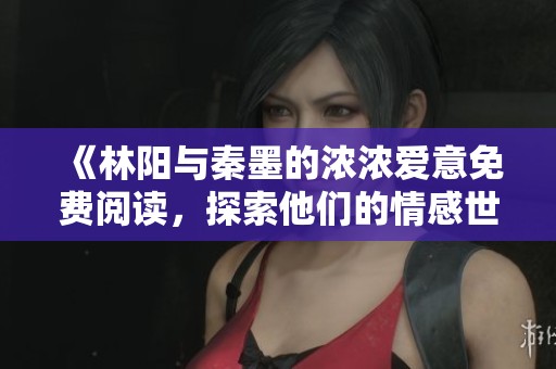 《林阳与秦墨的浓浓爱意免费阅读，探索他们的情感世界》