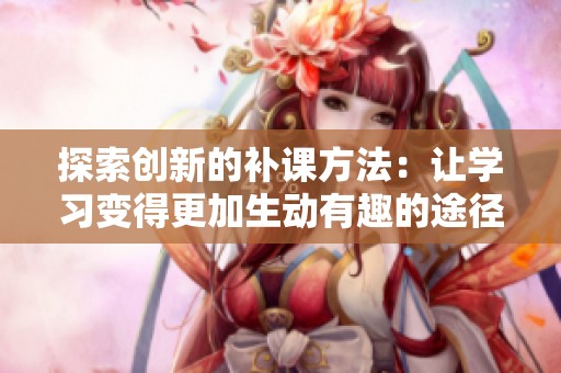 探索创新的补课方法：让学习变得更加生动有趣的途径