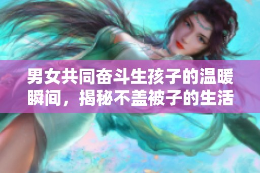 男女共同奋斗生孩子的温暖瞬间，揭秘不盖被子的生活趣事