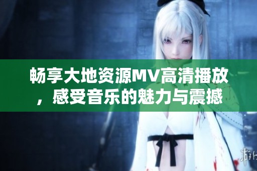 畅享大地资源MV高清播放，感受音乐的魅力与震撼