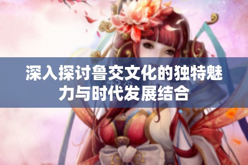 深入探讨鲁交文化的独特魅力与时代发展结合