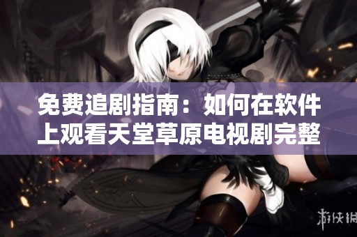 免费追剧指南：如何在软件上观看天堂草原电视剧完整视频