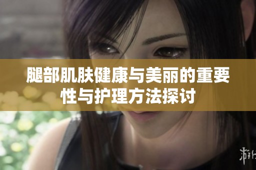 腿部肌肤健康与美丽的重要性与护理方法探讨