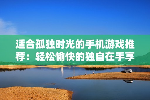 适合孤独时光的手机游戏推荐：轻松愉快的独自在手享受游戏乐趣