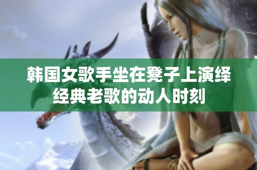 韩国女歌手坐在凳子上演绎经典老歌的动人时刻