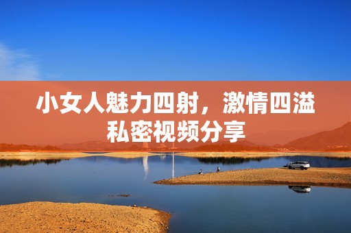 小女人魅力四射，激情四溢私密视频分享