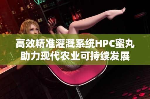 高效精准灌溉系统HPC蜜丸助力现代农业可持续发展
