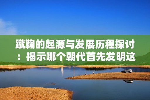 蹴鞠的起源与发展历程探讨：揭示哪个朝代首先发明这项运动