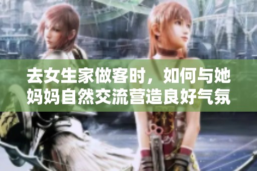去女生家做客时，如何与她妈妈自然交流营造良好气氛