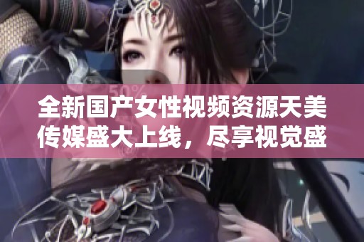 全新国产女性视频资源天美传媒盛大上线，尽享视觉盛宴