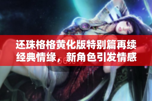 还珠格格黄化版特别篇再续经典情缘，新角色引发情感风波