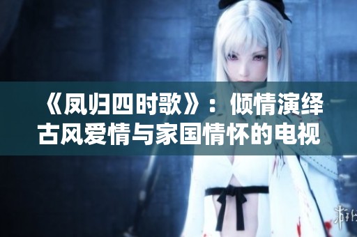 《凤归四时歌》：倾情演绎古风爱情与家国情怀的电视剧新作