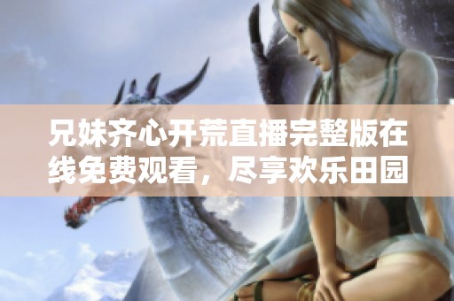 兄妹齐心开荒直播完整版在线免费观看，尽享欢乐田园生活