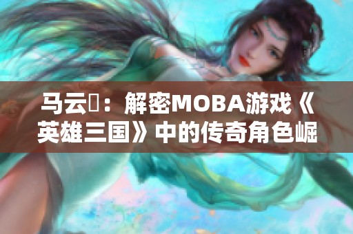 马云騄：解密MOBA游戏《英雄三国》中的传奇角色崛起之路