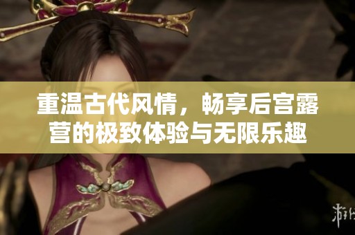 重温古代风情，畅享后宫露营的极致体验与无限乐趣