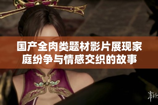 国产全肉类题材影片展现家庭纷争与情感交织的故事