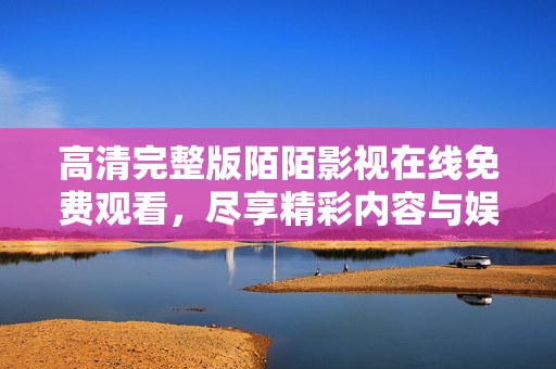 高清完整版陌陌影视在线免费观看，尽享精彩内容与娱乐体验