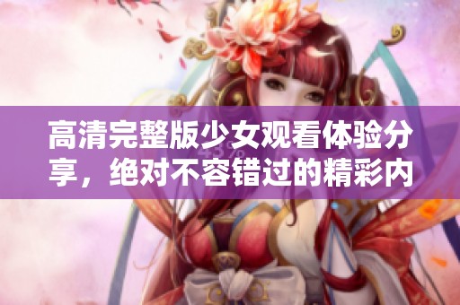 高清完整版少女观看体验分享，绝对不容错过的精彩内容