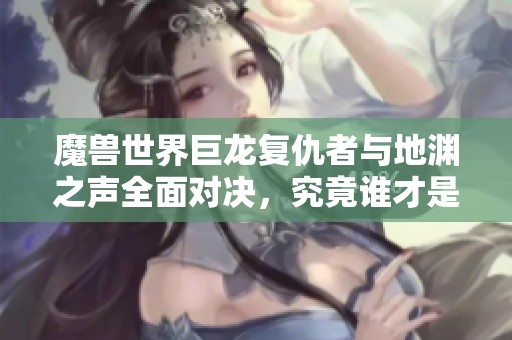 魔兽世界巨龙复仇者与地渊之声全面对决，究竟谁才是冒险史诗的巅峰之作？