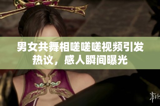 男女共舞相嗟嗟嗟视频引发热议，感人瞬间曝光