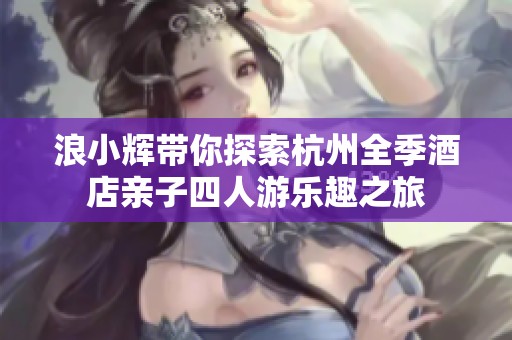 浪小辉带你探索杭州全季酒店亲子四人游乐趣之旅