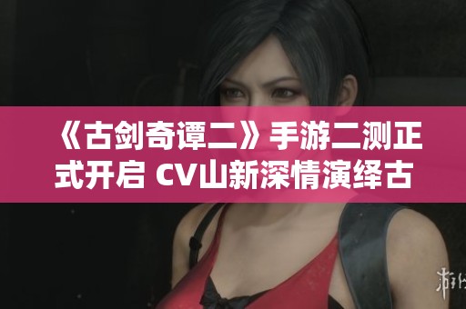 《古剑奇谭二》手游二测正式开启 CV山新深情演绎古剑情缘魅力