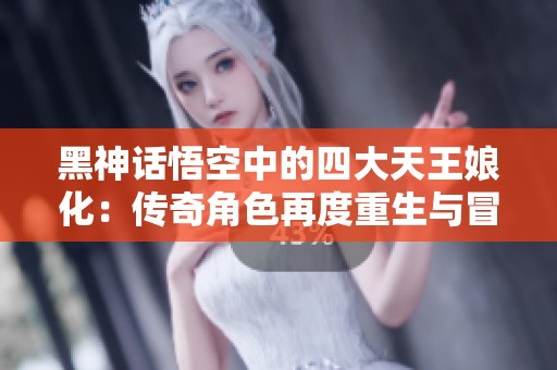 黑神话悟空中的四大天王娘化：传奇角色再度重生与冒险之旅