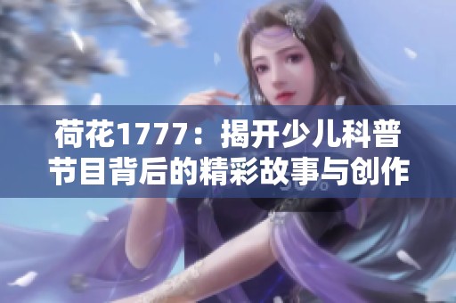 荷花1777：揭开少儿科普节目背后的精彩故事与创作理念