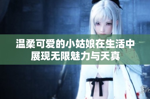 温柔可爱的小姑娘在生活中展现无限魅力与天真