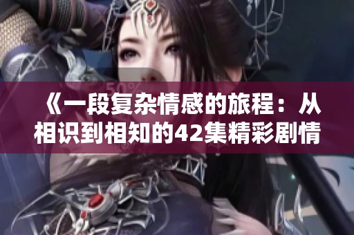 《一段复杂情感的旅程：从相识到相知的42集精彩剧情揭秘》
