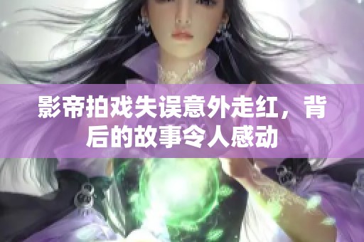 影帝拍戏失误意外走红，背后的故事令人感动