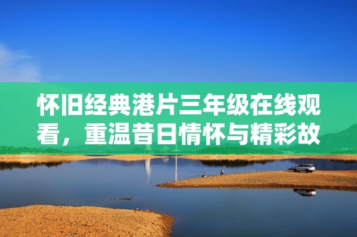怀旧经典港片三年级在线观看，重温昔日情怀与精彩故事