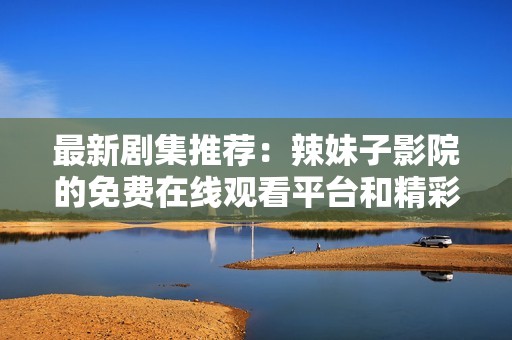 最新剧集推荐：辣妹子影院的免费在线观看平台和精彩剧评