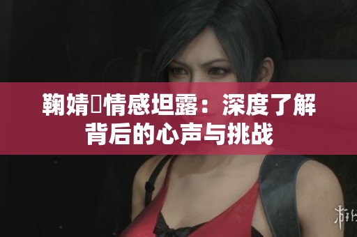 鞠婧祎情感坦露：深度了解背后的心声与挑战
