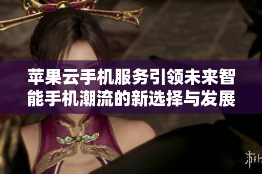 苹果云手机服务引领未来智能手机潮流的新选择与发展方向