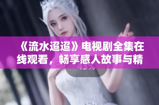 《流水迢迢》电视剧全集在线观看，畅享感人故事与精彩剧情