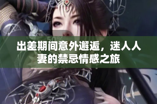 出差期间意外邂逅，迷人人妻的禁忌情感之旅