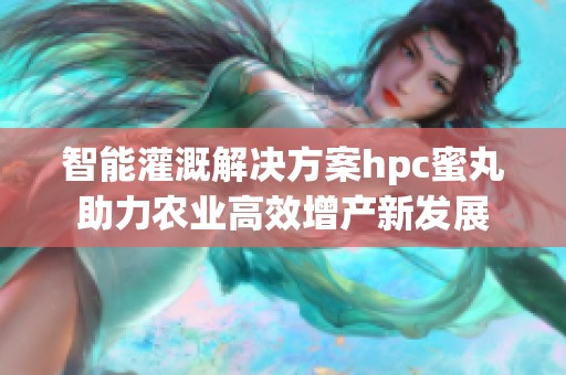 智能灌溉解决方案hpc蜜丸助力农业高效增产新发展