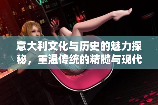意大利文化与历史的魅力探秘，重温传统的精髓与现代的交融