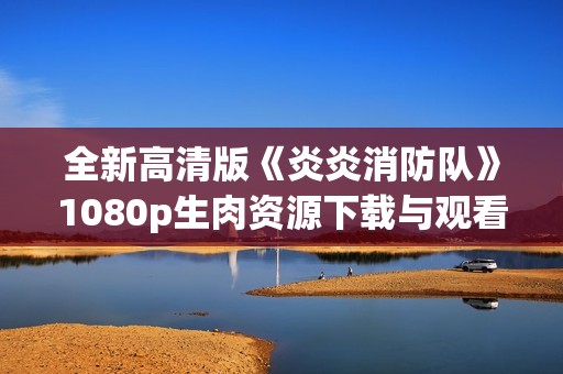 全新高清版《炎炎消防队》1080p生肉资源下载与观看指南