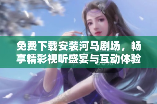 免费下载安装河马剧场，畅享精彩视听盛宴与互动体验