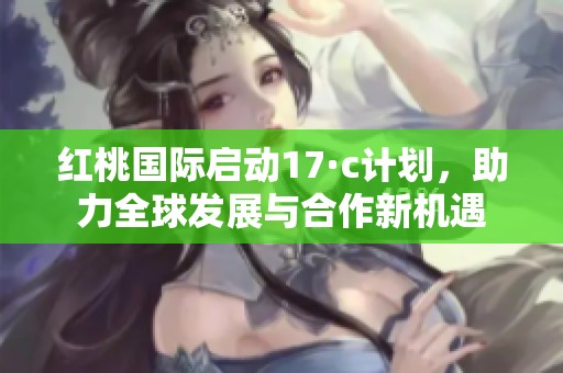 红桃国际启动17·c计划，助力全球发展与合作新机遇
