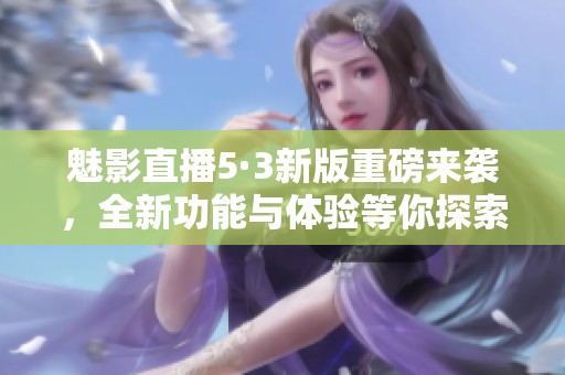 魅影直播5·3新版重磅来袭，全新功能与体验等你探索