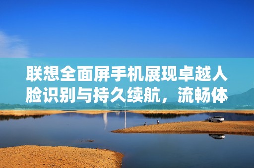 联想全面屏手机展现卓越人脸识别与持久续航，流畅体验媲美iOS系统