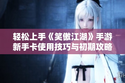 轻松上手《笑傲江湖》手游新手卡使用技巧与初期攻略详解