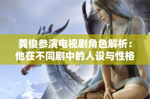 龚俊参演电视剧角色解析：他在不同剧中的人设与性格特征