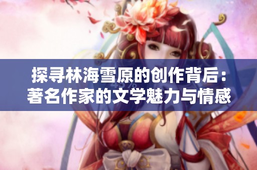 探寻林海雪原的创作背后：著名作家的文学魅力与情感世界