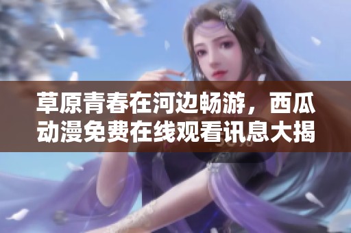 草原青春在河边畅游，西瓜动漫免费在线观看讯息大揭秘