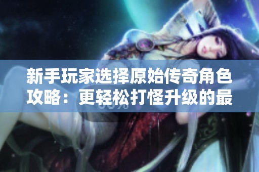 新手玩家选择原始传奇角色攻略：更轻松打怪升级的最佳选择