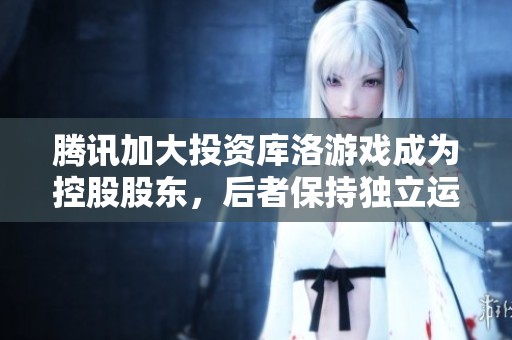 腾讯加大投资库洛游戏成为控股股东，后者保持独立运营模式